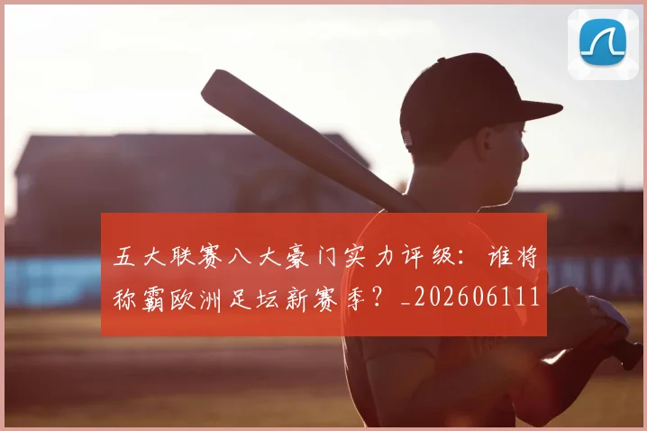 五大联赛八大豪门实力评级:谁将称霸欧洲足坛新赛季?_20260611141020