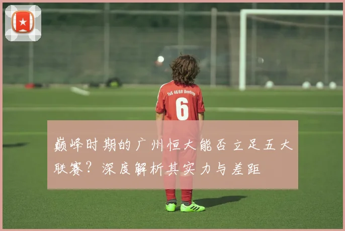 巅峰时期的广州恒大能否立足五大联赛?深度解析其实力与差距