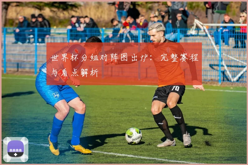 世界杯分组对阵图出炉:完整赛程与看点解析